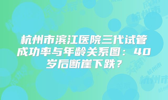 杭州市滨江医院三代试管成功率与年龄关系图：40岁后断崖下跌？