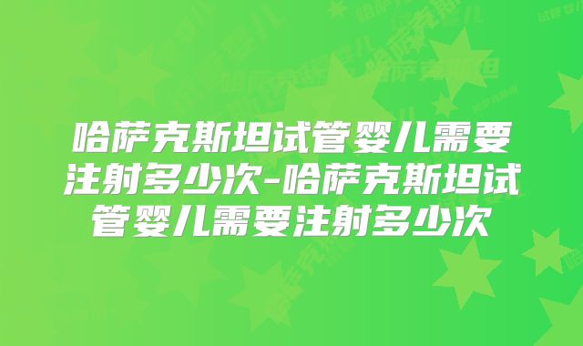 哈萨克斯坦试管婴儿需要注射多少次-哈萨克斯坦试管婴儿需要注射多少次