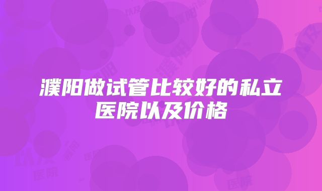 濮阳做试管比较好的私立医院以及价格
