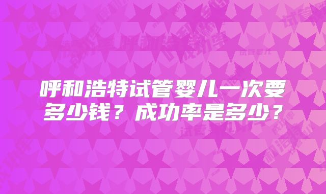 呼和浩特试管婴儿一次要多少钱?成功率是多少?