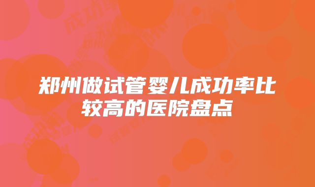 郑州做试管婴儿成功率比较高的医院盘点