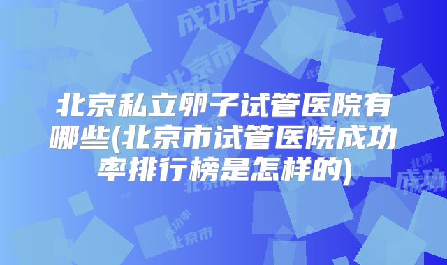 北京私立卵子试管医院有哪些(北京市试管医院成功率排行榜是怎样的)