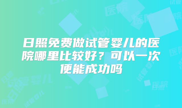 日照免费做试管婴儿的医院哪里比较好？可以一次便能成功吗