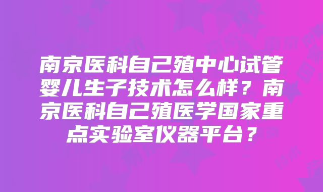 南京医科自己殖中心试管婴儿生子技术怎么样？南京医科自己殖医学国家重点实验室仪器平台？