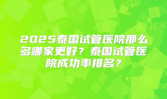 2025泰国试管医院那么多哪家更好？泰国试管医院成功率排名？