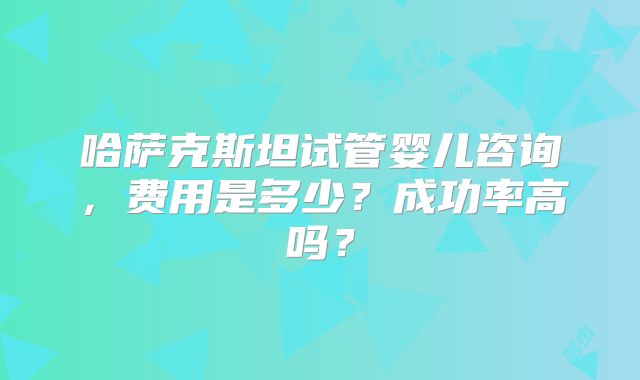 哈萨克斯坦试管婴儿咨询，费用是多少？成功率高吗？