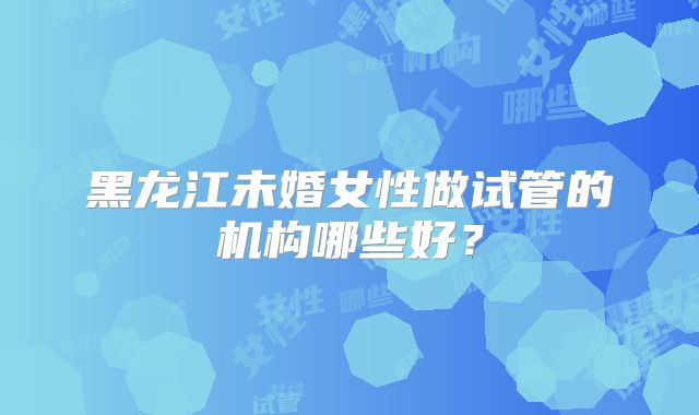 黑龙江未婚女性做试管的机构哪些好？