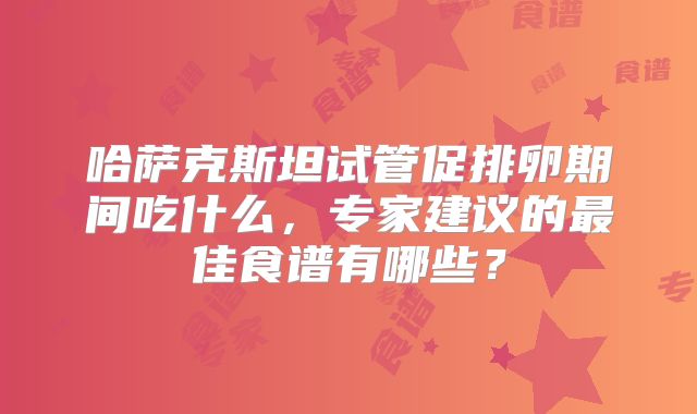 哈萨克斯坦试管促排卵期间吃什么，专家建议的最佳食谱有哪些？