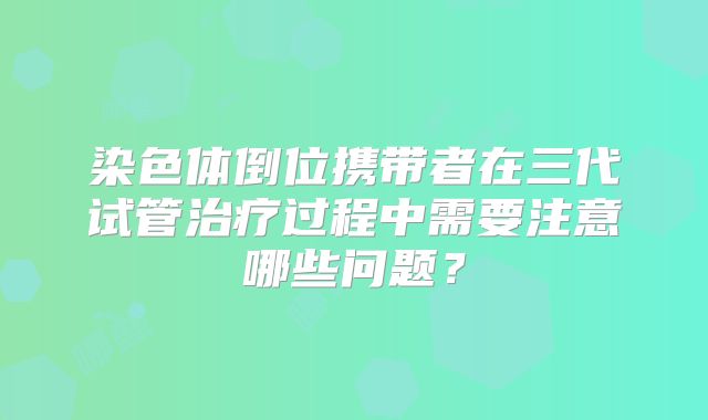 染色体倒位携带者在三代试管治疗过程中需要注意哪些问题？