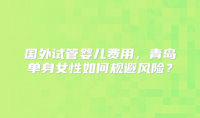 国外试管婴儿费用，青岛单身女性如何规避风险？