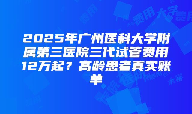 2025年广州医科大学附属第三医院三代试管费用12万起？高龄患者真实账单