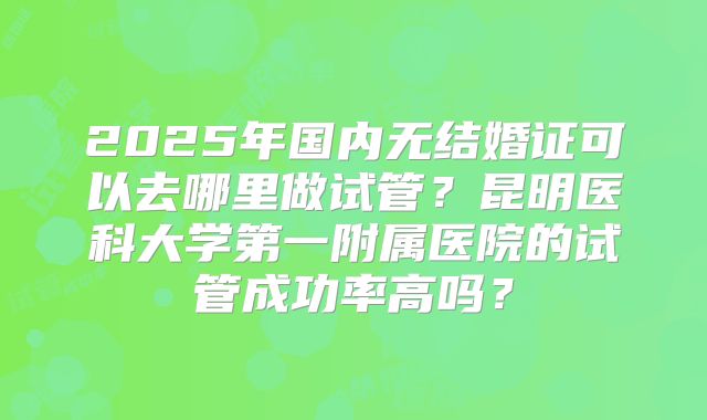2025年国内无结婚证可以去哪里做试管?昆明医科大学第一附属医院的试管成功率高吗?