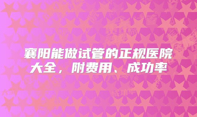 襄阳能做试管的正规医院大全，附费用、成功率
