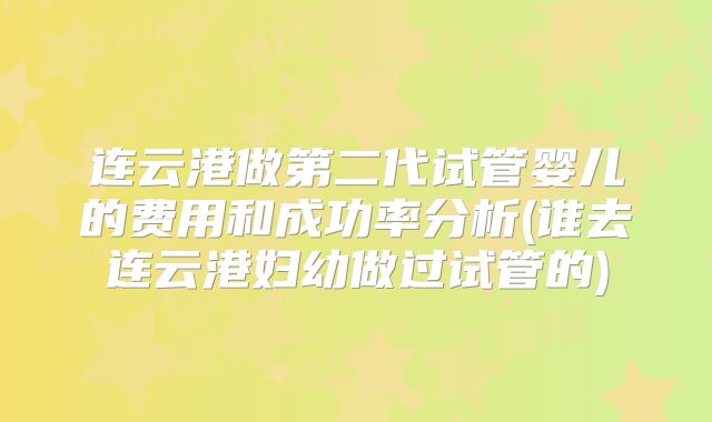 连云港做第二代试管婴儿的费用和成功率分析(谁去连云港妇幼做过试管的)