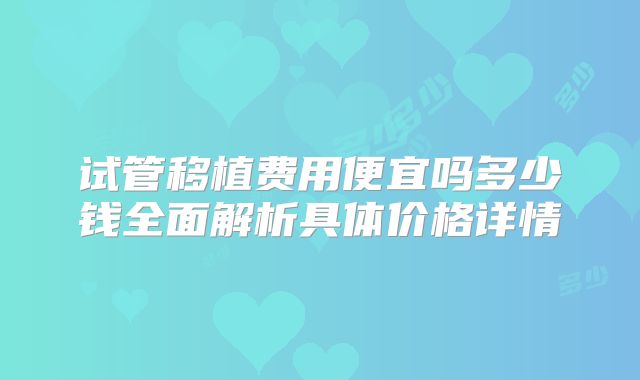 试管移植费用便宜吗多少钱全面解析具体价格详情