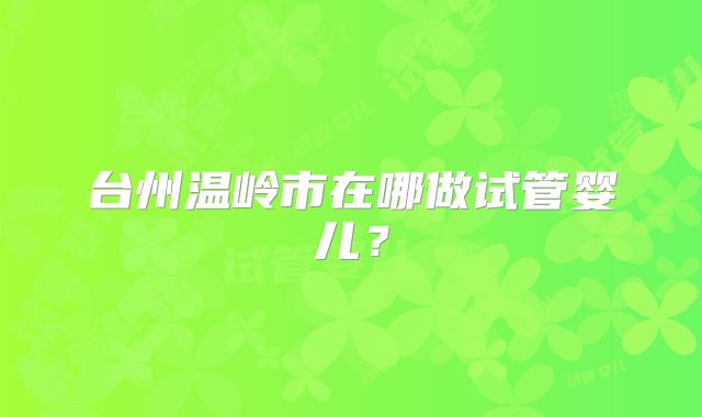 台州温岭市在哪做试管婴儿？