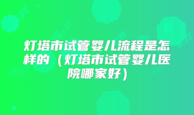 灯塔市试管婴儿流程是怎样的（灯塔市试管婴儿医院哪家好）
