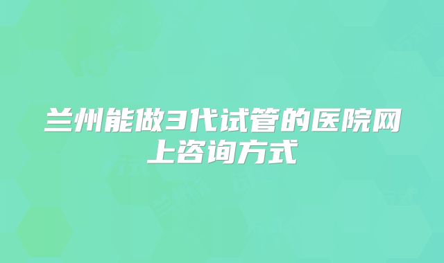 兰州能做3代试管的医院网上咨询方式