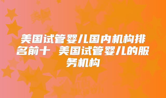 美国试管婴儿国内机构排名前十 美国试管婴儿的服务机构