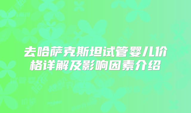 去哈萨克斯坦试管婴儿价格详解及影响因素介绍