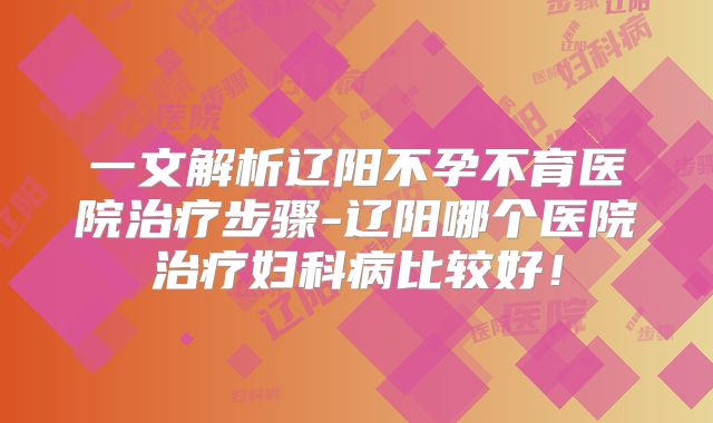 一文解析辽阳不孕不育医院治疗步骤-辽阳哪个医院治疗妇科病比较好!
