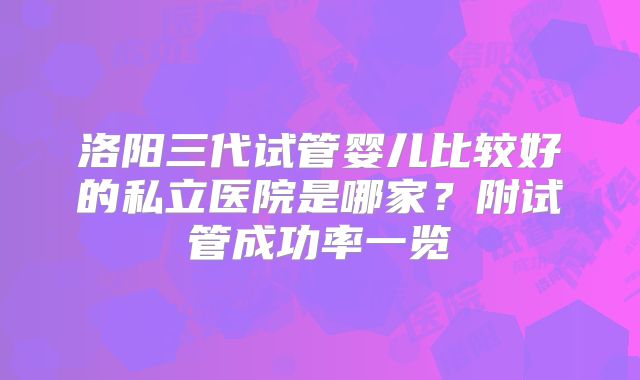 洛阳三代试管婴儿比较好的私立医院是哪家？附试管成功率一览