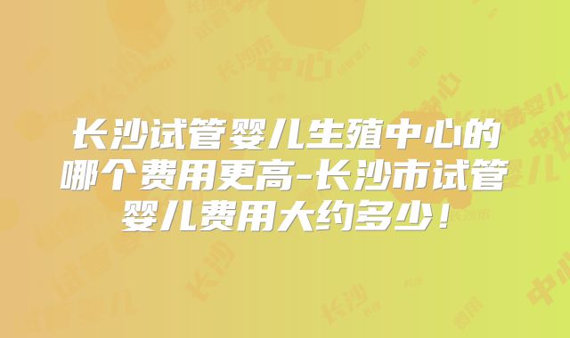 长沙试管婴儿生殖中心的哪个费用更高-长沙市试管婴儿费用大约多少！