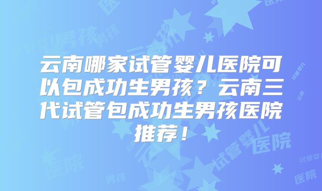 云南哪家试管婴儿医院可以包成功生男孩?云南三代试管包成功生男孩医院推荐!
