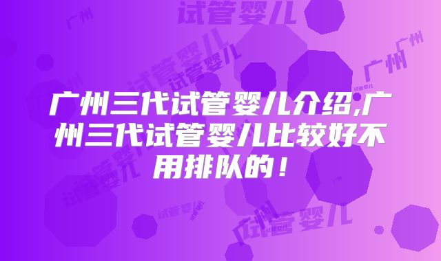 广州三代试管婴儿介绍,广州三代试管婴儿比较好不用排队的！