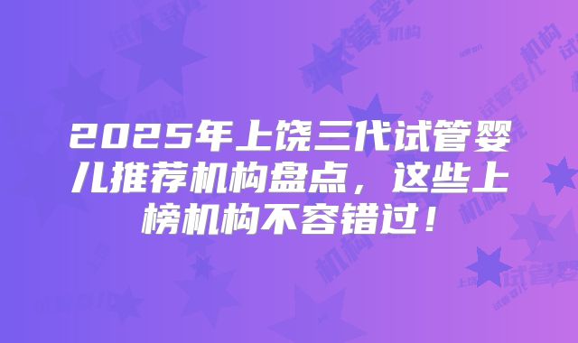2025年上饶三代试管婴儿推荐机构盘点，这些上榜机构不容错过！
