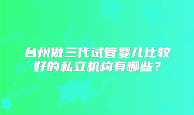 台州做三代试管婴儿比较好的私立机构有哪些？