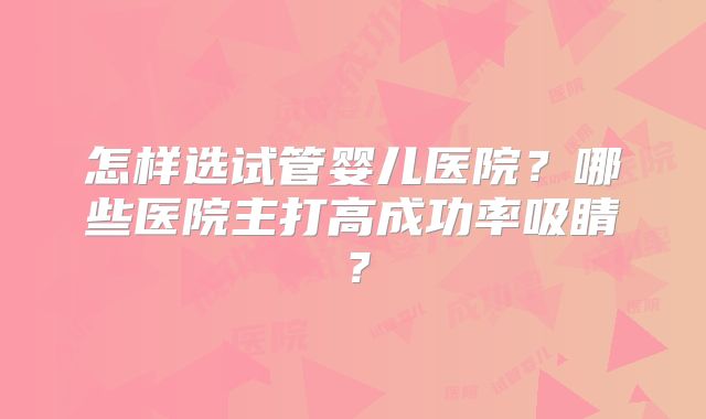 怎样选试管婴儿医院?哪些医院主打高成功率吸睛?