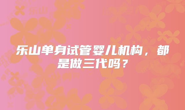 乐山单身试管婴儿机构，都是做三代吗？