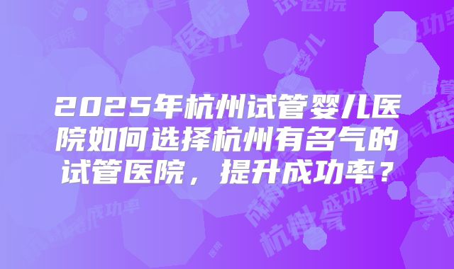2025年杭州试管婴儿医院如何选择杭州有名气的试管医院，提升成功率？