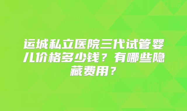 运城私立医院三代试管婴儿价格多少钱？有哪些隐藏费用？