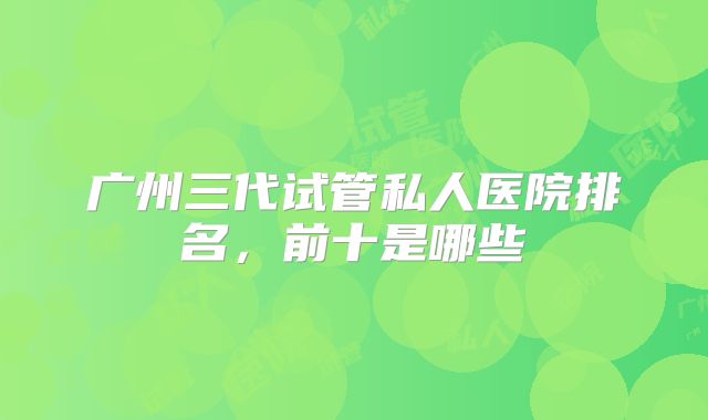 广州三代试管私人医院排名，前十是哪些