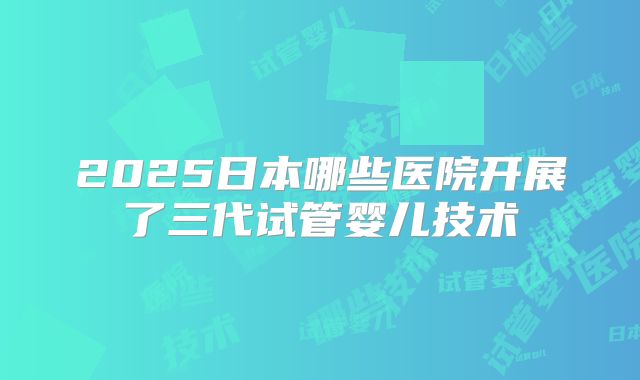 2025日本哪些医院开展了三代试管婴儿技术
