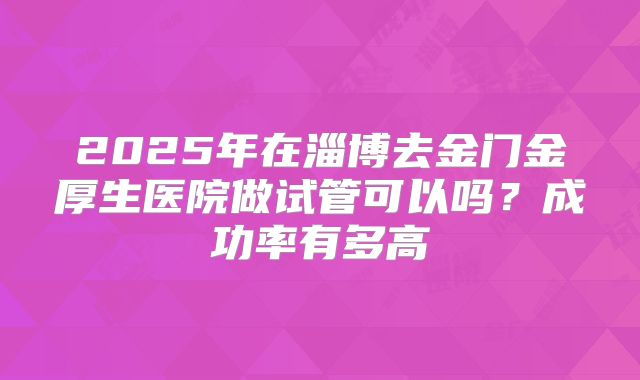 2025年在淄博去金门金厚生医院做试管可以吗？成功率有多高