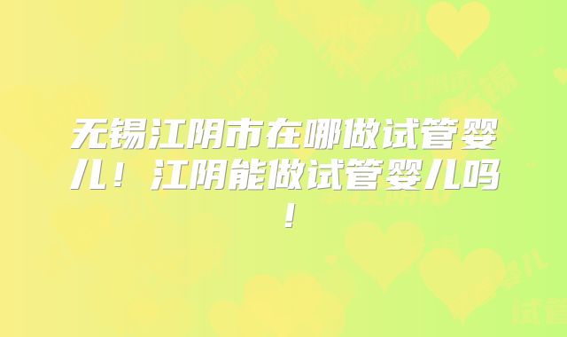 无锡江阴市在哪做试管婴儿！江阴能做试管婴儿吗！
