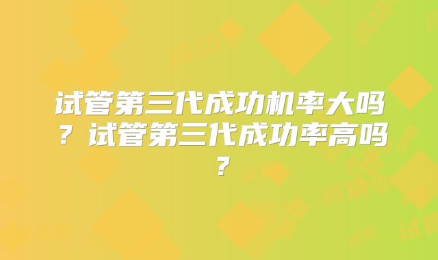 试管第三代成功机率大吗?试管第三代成功率高吗?