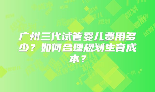 广州三代试管婴儿费用多少？如何合理规划生育成本？