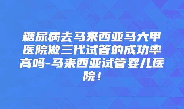 糖尿病去马来西亚马六甲医院做三代试管的成功率高吗-马来西亚试管婴儿医院！
