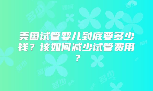 美国试管婴儿到底要多少钱？该如何减少试管费用？