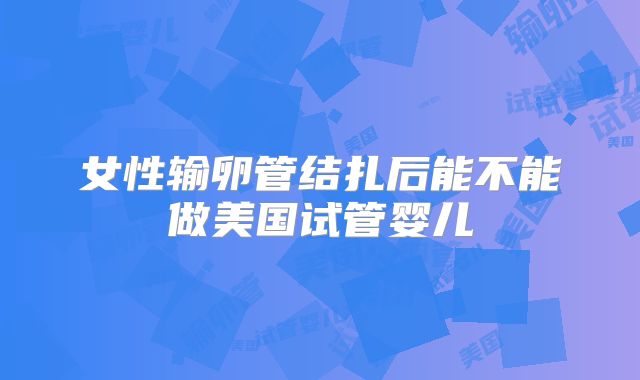 女性输卵管结扎后能不能做美国试管婴儿