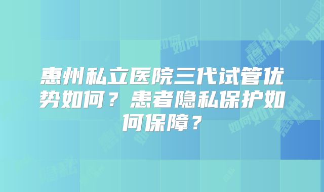 惠州私立医院三代试管优势如何？患者隐私保护如何保障？