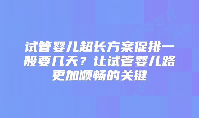 试管婴儿超长方案促排一般要几天？让试管婴儿路更加顺畅的关键