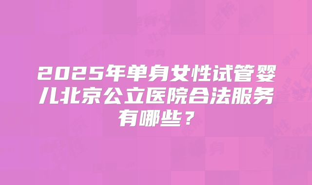 2025年单身女性试管婴儿北京公立医院合法服务有哪些？