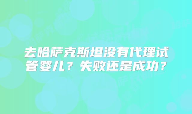 去哈萨克斯坦没有代理试管婴儿?失败还是成功?