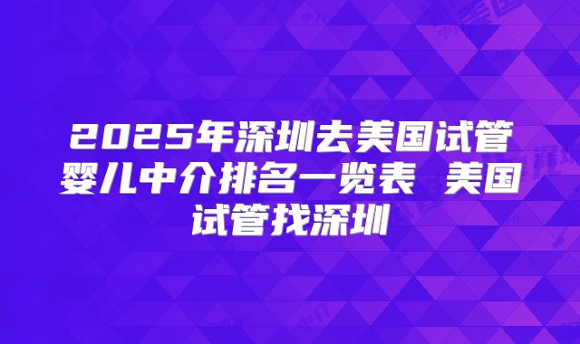 2025年深圳去美国试管婴儿中介排名一览表 美国试管找深圳