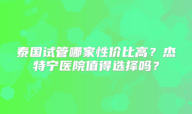 泰国试管哪家性价比高？杰特宁医院值得选择吗？